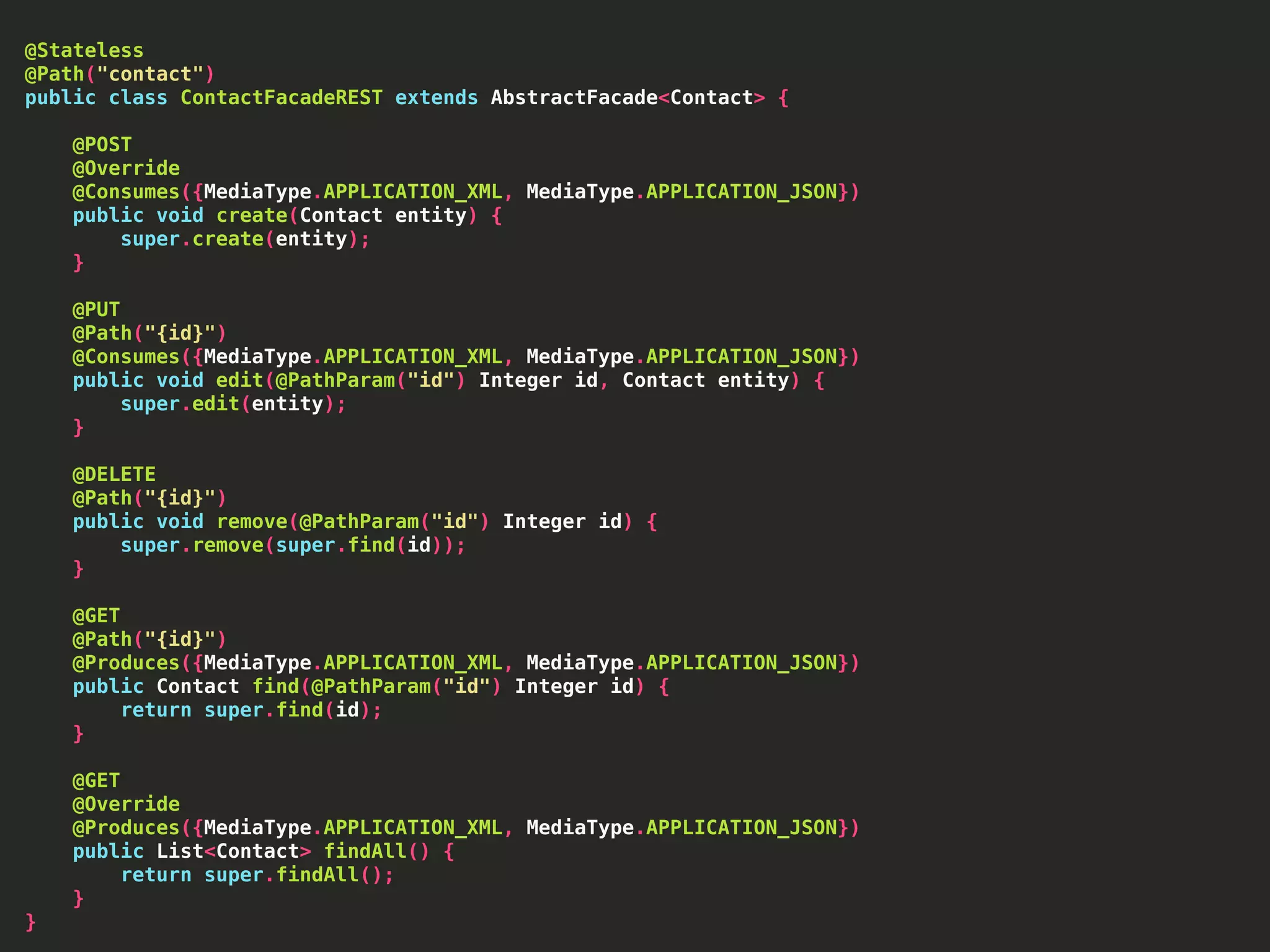 @Stateless @Path("contact") public class ContactFacadeREST extends AbstractFacade<Contact> { @POST @Override @Consumes({MediaType.APPLICATION_XML, MediaType.APPLICATION_JSON}) public void create(Contact entity) { super.create(entity); } @PUT @Path("{id}") @Consumes({MediaType.APPLICATION_XML, MediaType.APPLICATION_JSON}) public void edit(@PathParam("id") Integer id, Contact entity) { super.edit(entity); } @DELETE @Path("{id}") public void remove(@PathParam("id") Integer id) { super.remove(super.find(id)); } @GET @Path("{id}") @Produces({MediaType.APPLICATION_XML, MediaType.APPLICATION_JSON}) public Contact find(@PathParam("id") Integer id) { return super.find(id); } @GET @Override @Produces({MediaType.APPLICATION_XML, MediaType.APPLICATION_JSON}) public List<Contact> findAll() { return super.findAll(); } } 