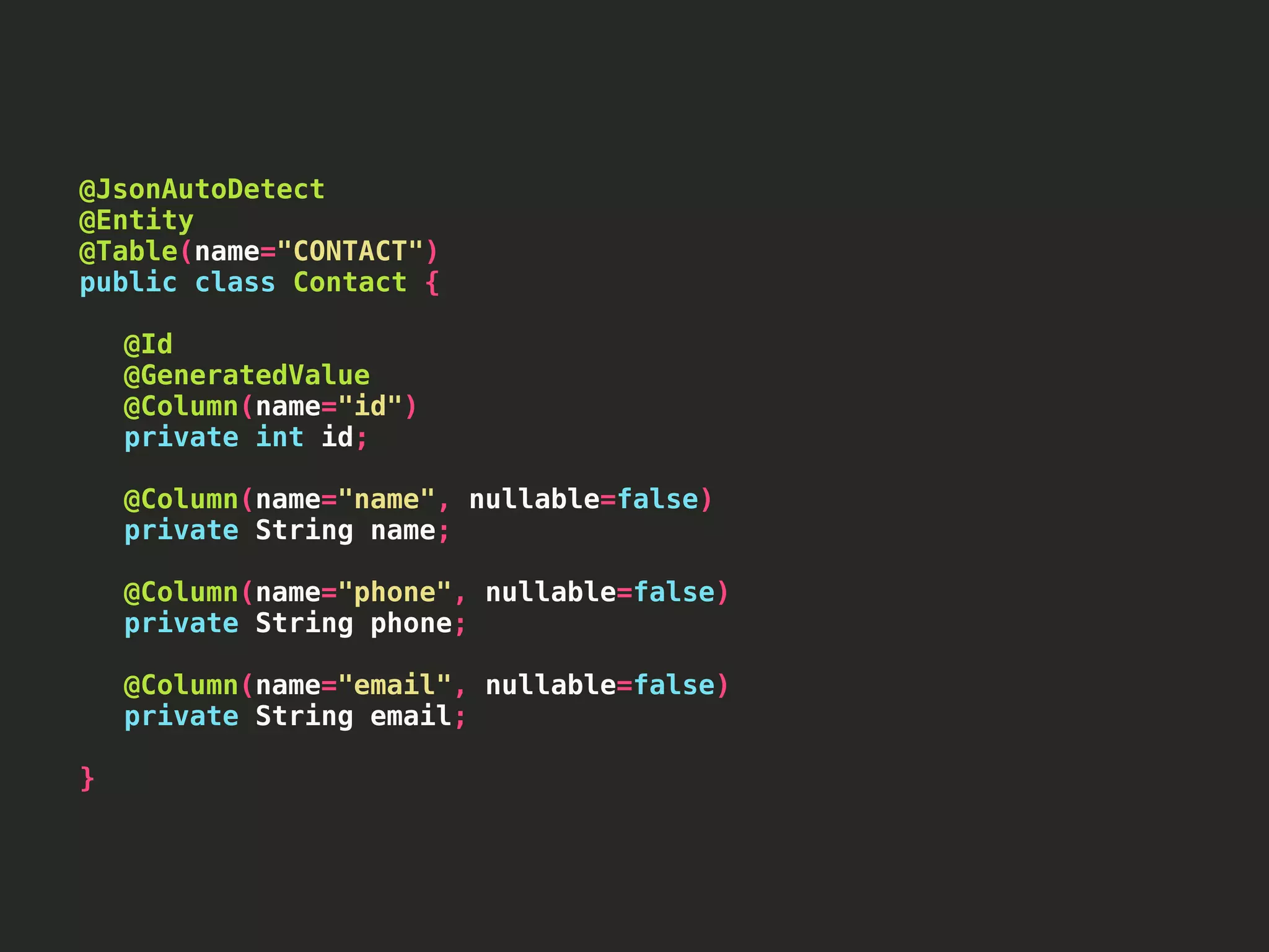 @JsonAutoDetect @Entity @Table(name="CONTACT") public class Contact { @Id @GeneratedValue @Column(name="id") private int id; @Column(name="name", nullable=false) private String name; @Column(name="phone", nullable=false) private String phone; @Column(name="email", nullable=false) private String email; } 