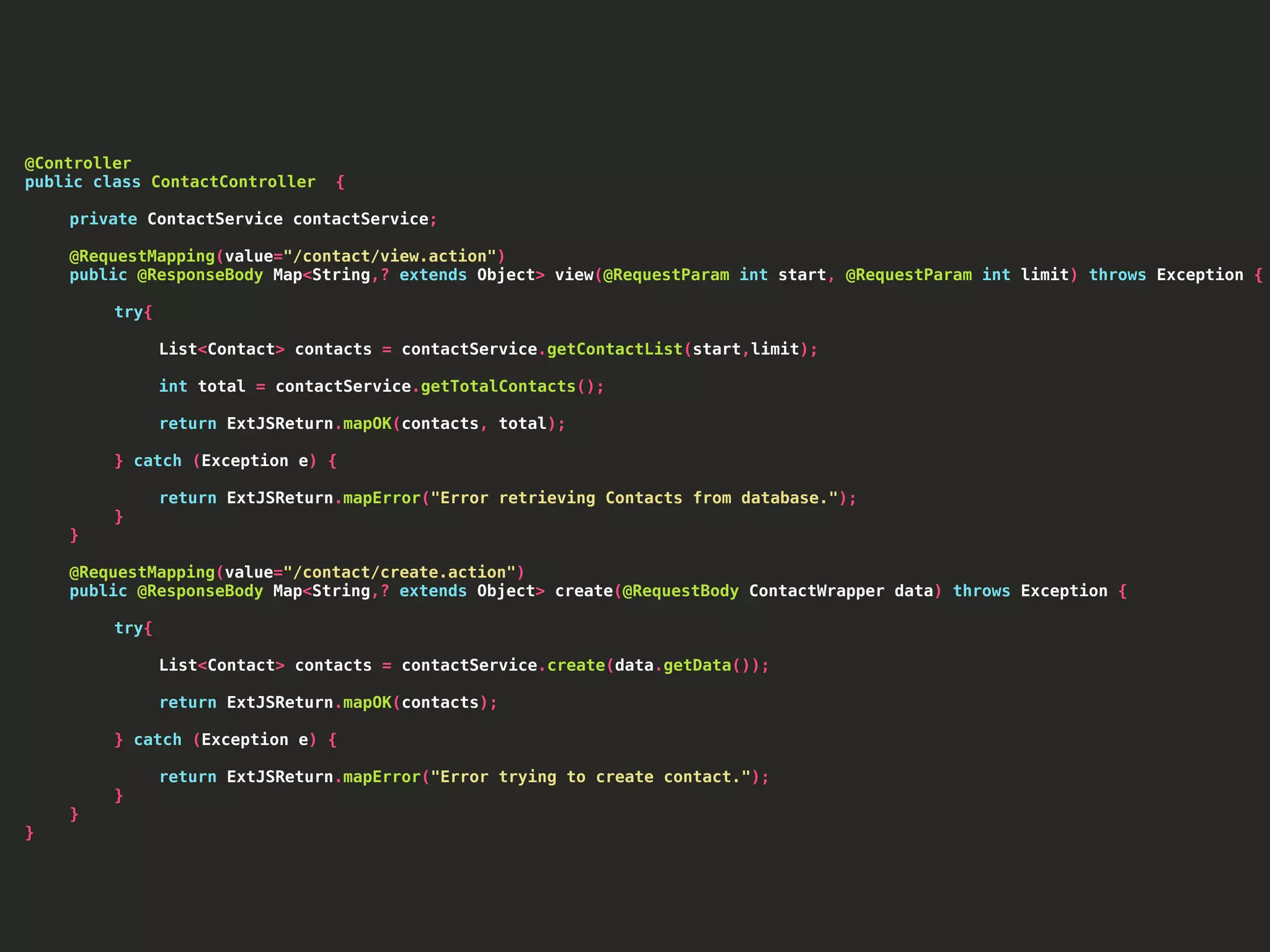 @Controller public class ContactController { private ContactService contactService; @RequestMapping(value="/contact/view.action") public @ResponseBody Map<String,? extends Object> view(@RequestParam int start, @RequestParam int limit) throws Exception { try{ List<Contact> contacts = contactService.getContactList(start,limit); int total = contactService.getTotalContacts(); return ExtJSReturn.mapOK(contacts, total); } catch (Exception e) { return ExtJSReturn.mapError("Error retrieving Contacts from database."); } } @RequestMapping(value="/contact/create.action") public @ResponseBody Map<String,? extends Object> create(@RequestBody ContactWrapper data) throws Exception { try{ List<Contact> contacts = contactService.create(data.getData()); return ExtJSReturn.mapOK(contacts); } catch (Exception e) { return ExtJSReturn.mapError("Error trying to create contact."); } } } 