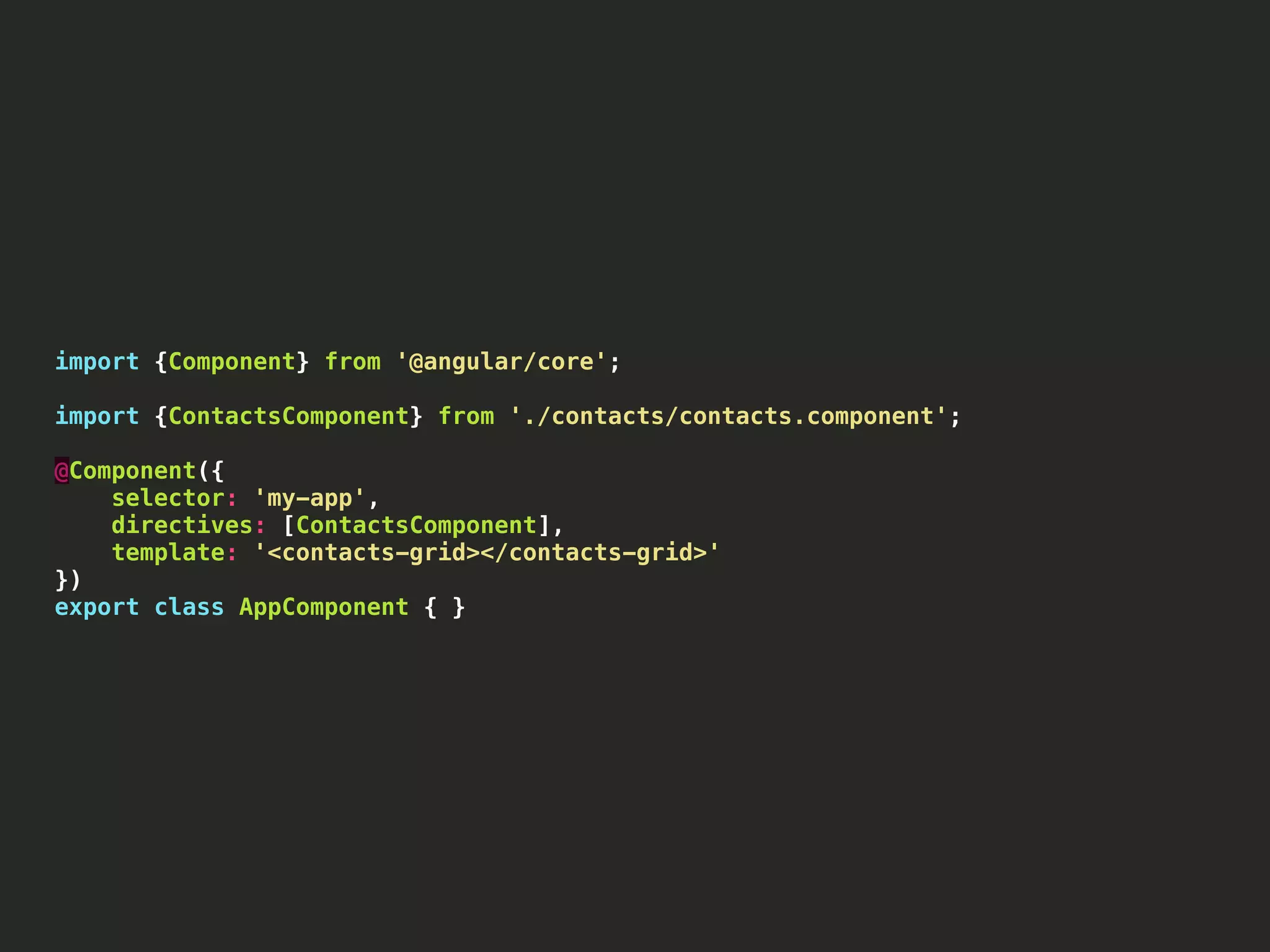 import {Component} from '@angular/core'; import {ContactsComponent} from './contacts/contacts.component'; @Component({ selector: 'my-app', directives: [ContactsComponent], template: '<contacts-grid></contacts-grid>' }) export class AppComponent { } 