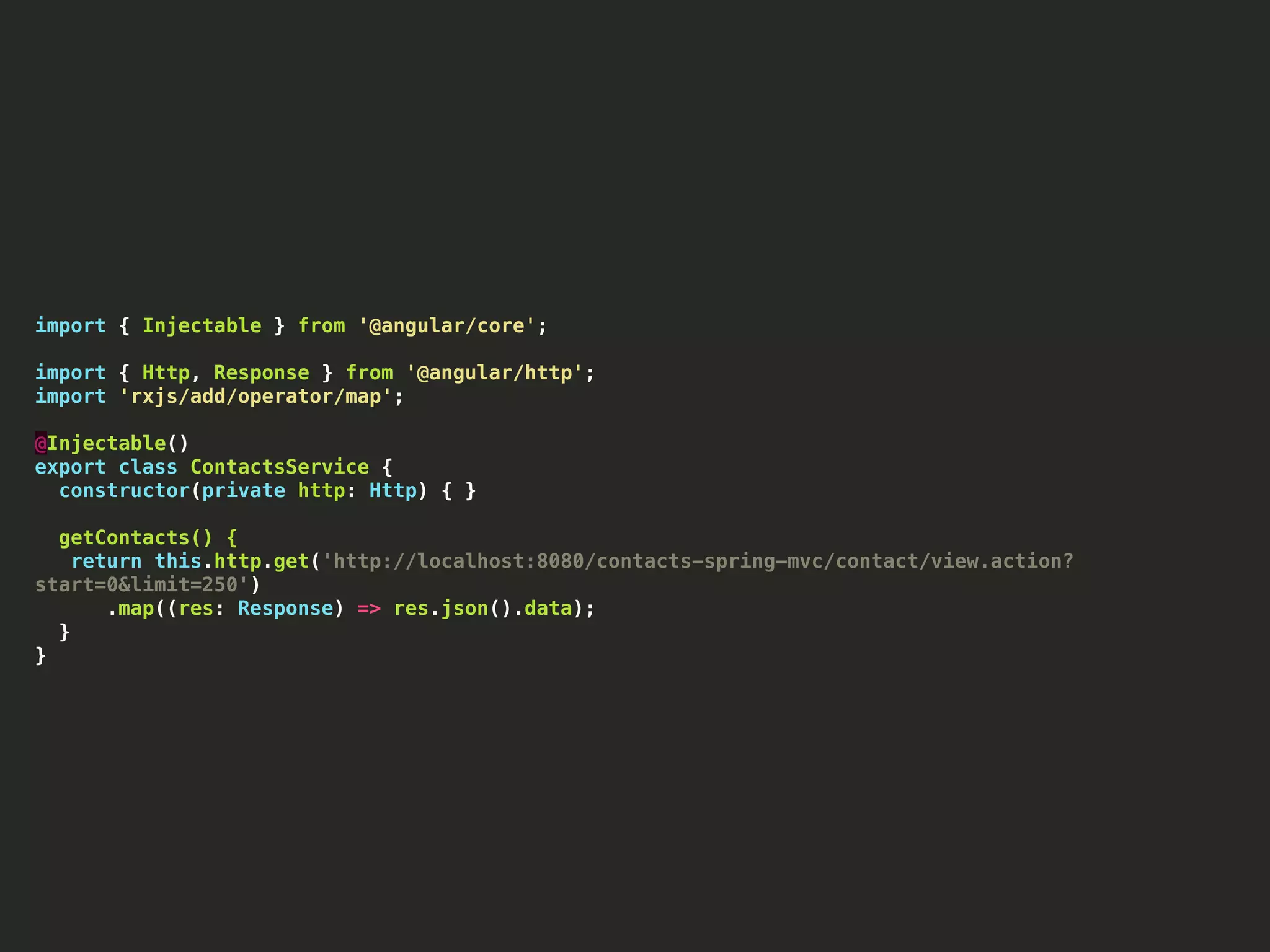 import { Injectable } from '@angular/core'; import { Http, Response } from '@angular/http'; import 'rxjs/add/operator/map'; @Injectable() export class ContactsService { constructor(private http: Http) { } getContacts() { return this.http.get('http://localhost:8080/contacts-spring-mvc/contact/view.action? start=0&limit=250') .map((res: Response) => res.json().data); } } 
