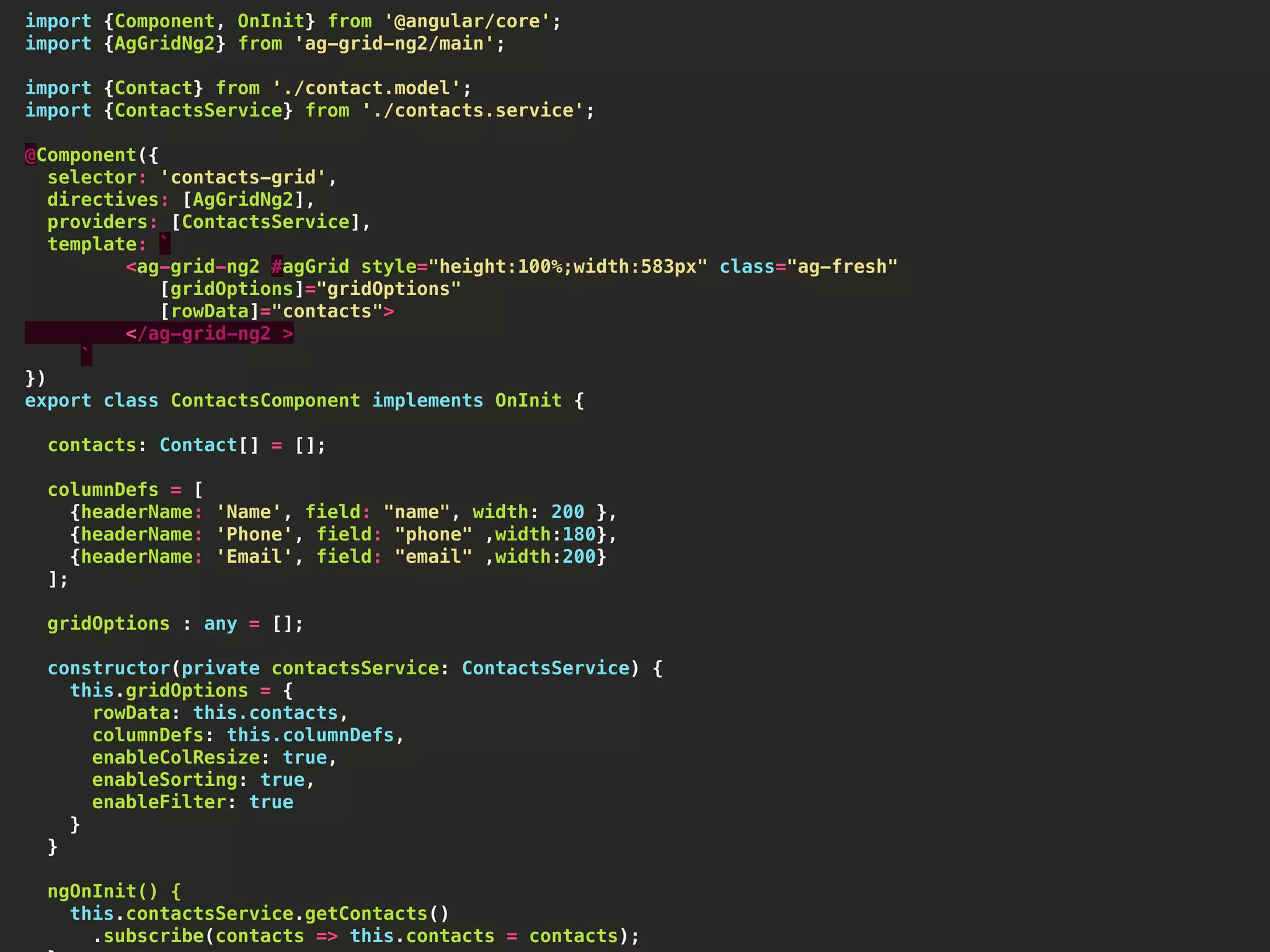 import {Component, OnInit} from '@angular/core'; import {AgGridNg2} from 'ag-grid-ng2/main'; import {Contact} from './contact.model'; import {ContactsService} from './contacts.service'; @Component({ selector: 'contacts-grid', directives: [AgGridNg2], providers: [ContactsService], template: ` <ag-grid-ng2 #agGrid style="height:100%;width:583px" class="ag-fresh" [gridOptions]="gridOptions" [rowData]="contacts"> </ag-grid-ng2 > ` }) export class ContactsComponent implements OnInit { contacts: Contact[] = []; columnDefs = [ {headerName: 'Name', field: "name", width: 200 }, {headerName: 'Phone', field: "phone" ,width:180}, {headerName: 'Email', field: "email" ,width:200} ]; gridOptions : any = []; constructor(private contactsService: ContactsService) { this.gridOptions = { rowData: this.contacts, columnDefs: this.columnDefs, enableColResize: true, enableSorting: true, enableFilter: true } } ngOnInit() { this.contactsService.getContacts() .subscribe(contacts => this.contacts = contacts); 