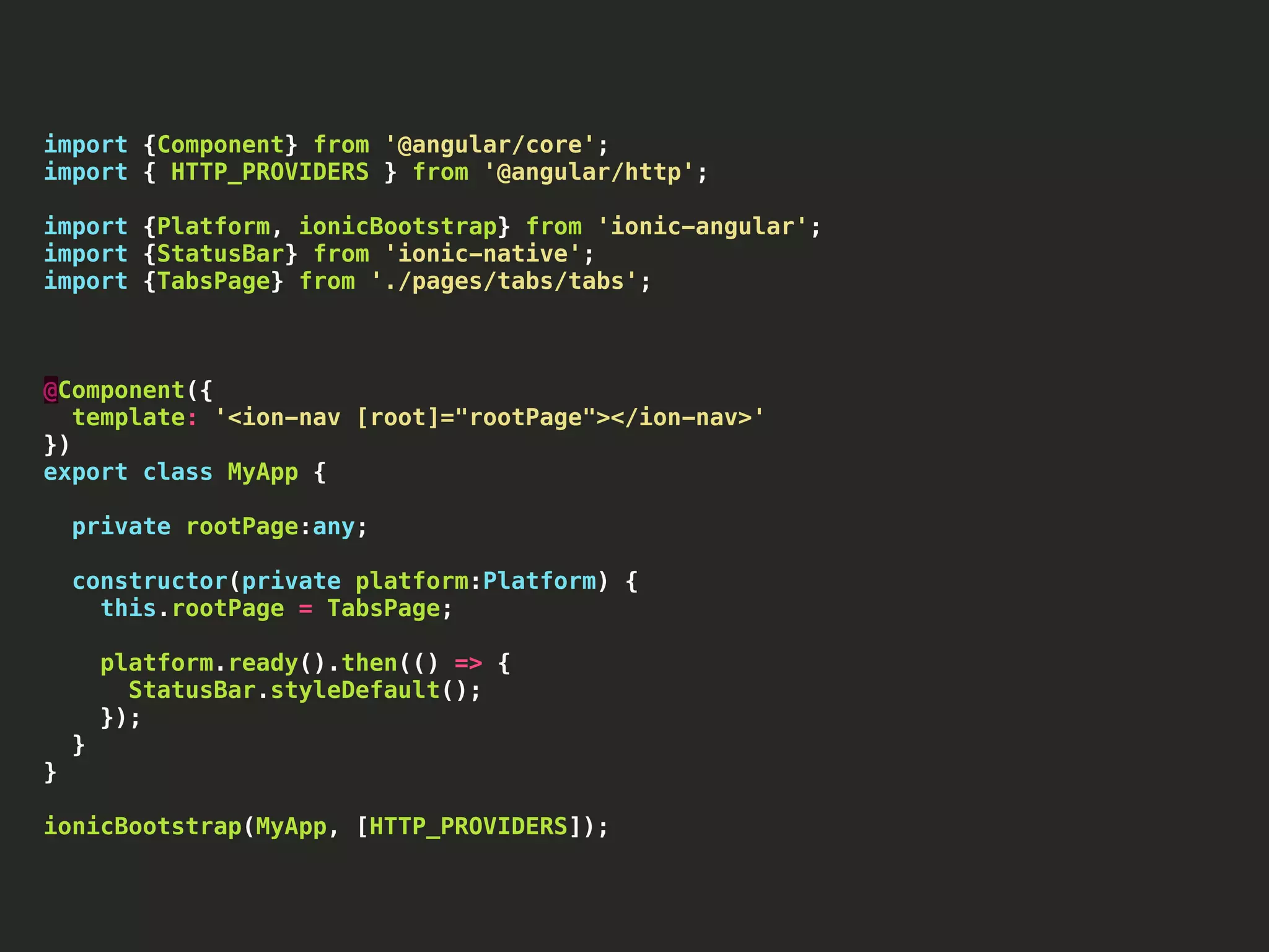 import {Component} from '@angular/core'; import { HTTP_PROVIDERS } from '@angular/http'; import {Platform, ionicBootstrap} from 'ionic-angular'; import {StatusBar} from 'ionic-native'; import {TabsPage} from './pages/tabs/tabs'; @Component({ template: '<ion-nav [root]="rootPage"></ion-nav>' }) export class MyApp { private rootPage:any; constructor(private platform:Platform) { this.rootPage = TabsPage; platform.ready().then(() => { StatusBar.styleDefault(); }); } } ionicBootstrap(MyApp, [HTTP_PROVIDERS]); 