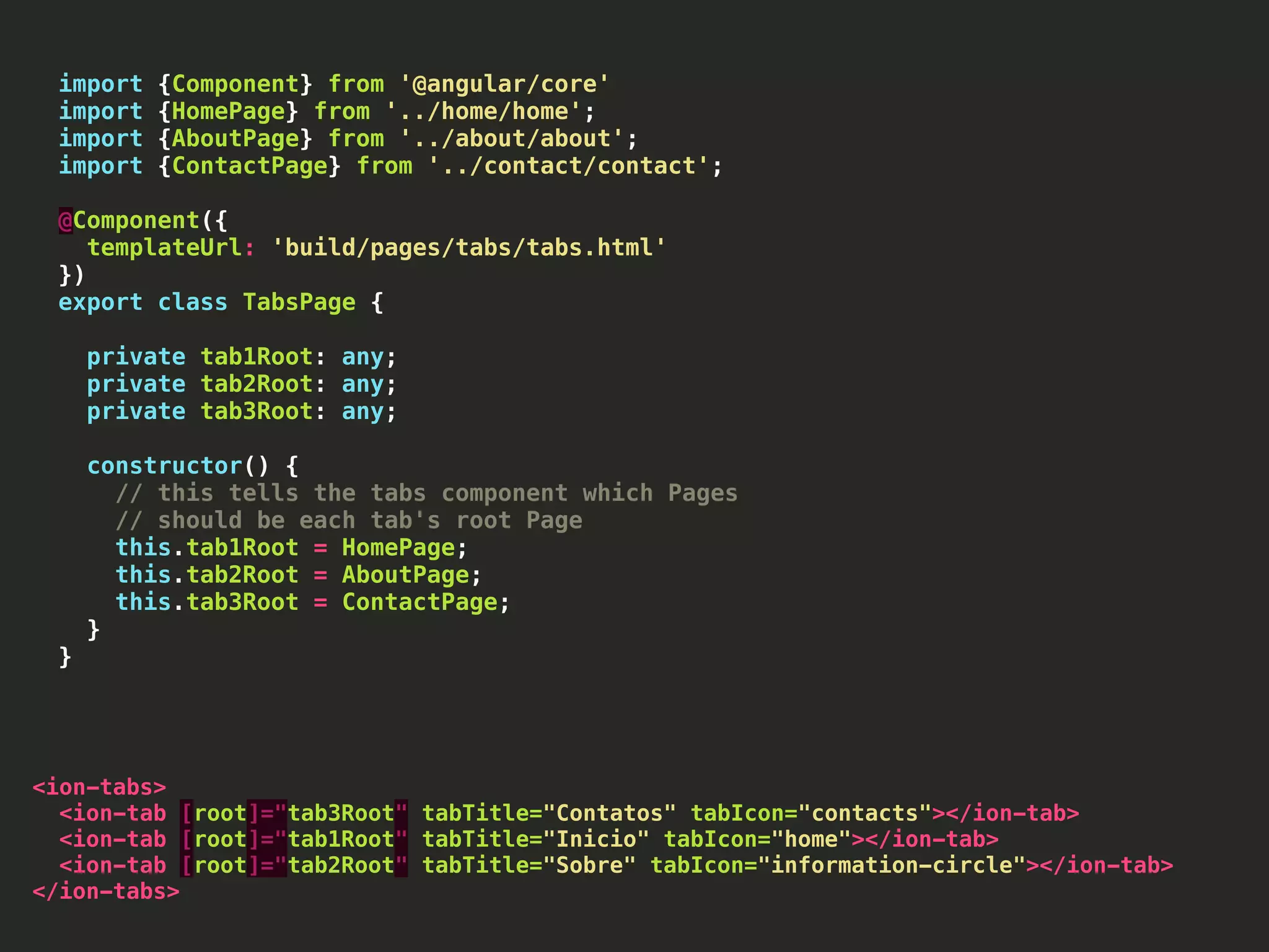 import {Component} from '@angular/core' import {HomePage} from '../home/home'; import {AboutPage} from '../about/about'; import {ContactPage} from '../contact/contact'; @Component({ templateUrl: 'build/pages/tabs/tabs.html' }) export class TabsPage { private tab1Root: any; private tab2Root: any; private tab3Root: any; constructor() { // this tells the tabs component which Pages // should be each tab's root Page this.tab1Root = HomePage; this.tab2Root = AboutPage; this.tab3Root = ContactPage; } } <ion-tabs> <ion-tab [root]="tab3Root" tabTitle="Contatos" tabIcon="contacts"></ion-tab> <ion-tab [root]="tab1Root" tabTitle="Inicio" tabIcon="home"></ion-tab> <ion-tab [root]="tab2Root" tabTitle="Sobre" tabIcon="information-circle"></ion-tab> </ion-tabs> 