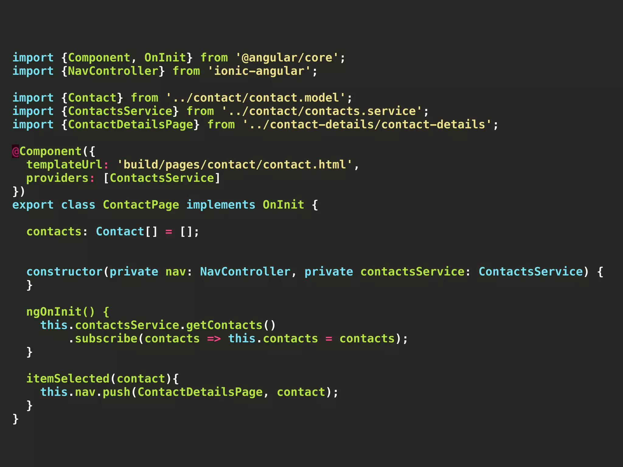 import {Component, OnInit} from '@angular/core'; import {NavController} from 'ionic-angular'; import {Contact} from '../contact/contact.model'; import {ContactsService} from '../contact/contacts.service'; import {ContactDetailsPage} from '../contact-details/contact-details'; @Component({ templateUrl: 'build/pages/contact/contact.html', providers: [ContactsService] }) export class ContactPage implements OnInit { contacts: Contact[] = []; constructor(private nav: NavController, private contactsService: ContactsService) { } ngOnInit() { this.contactsService.getContacts() .subscribe(contacts => this.contacts = contacts); } itemSelected(contact){ this.nav.push(ContactDetailsPage, contact); } } 