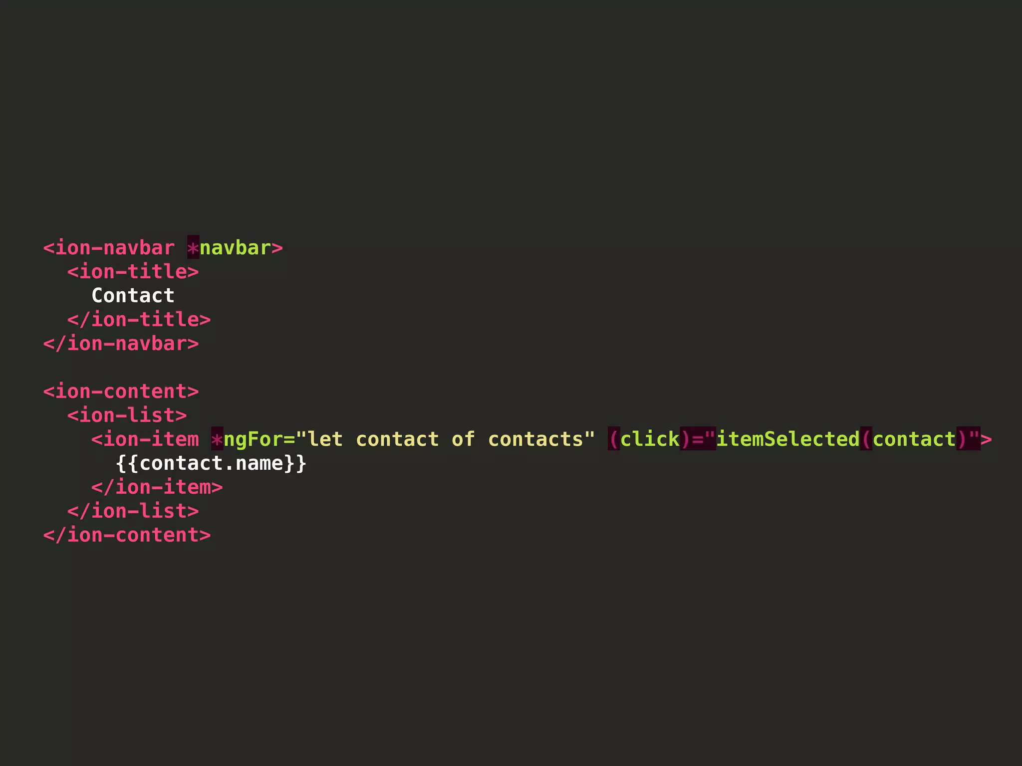 <ion-navbar *navbar> <ion-title> Contact </ion-title> </ion-navbar> <ion-content> <ion-list> <ion-item *ngFor="let contact of contacts" (click)="itemSelected(contact)"> {{contact.name}} </ion-item> </ion-list> </ion-content> 