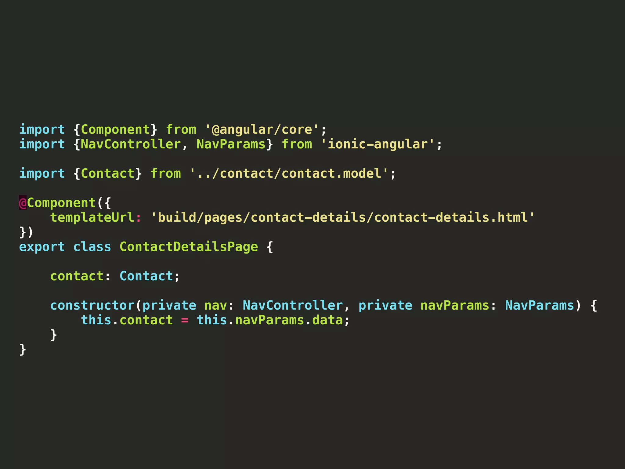import {Component} from '@angular/core'; import {NavController, NavParams} from 'ionic-angular'; import {Contact} from '../contact/contact.model'; @Component({ templateUrl: 'build/pages/contact-details/contact-details.html' }) export class ContactDetailsPage { contact: Contact; constructor(private nav: NavController, private navParams: NavParams) { this.contact = this.navParams.data; } } 