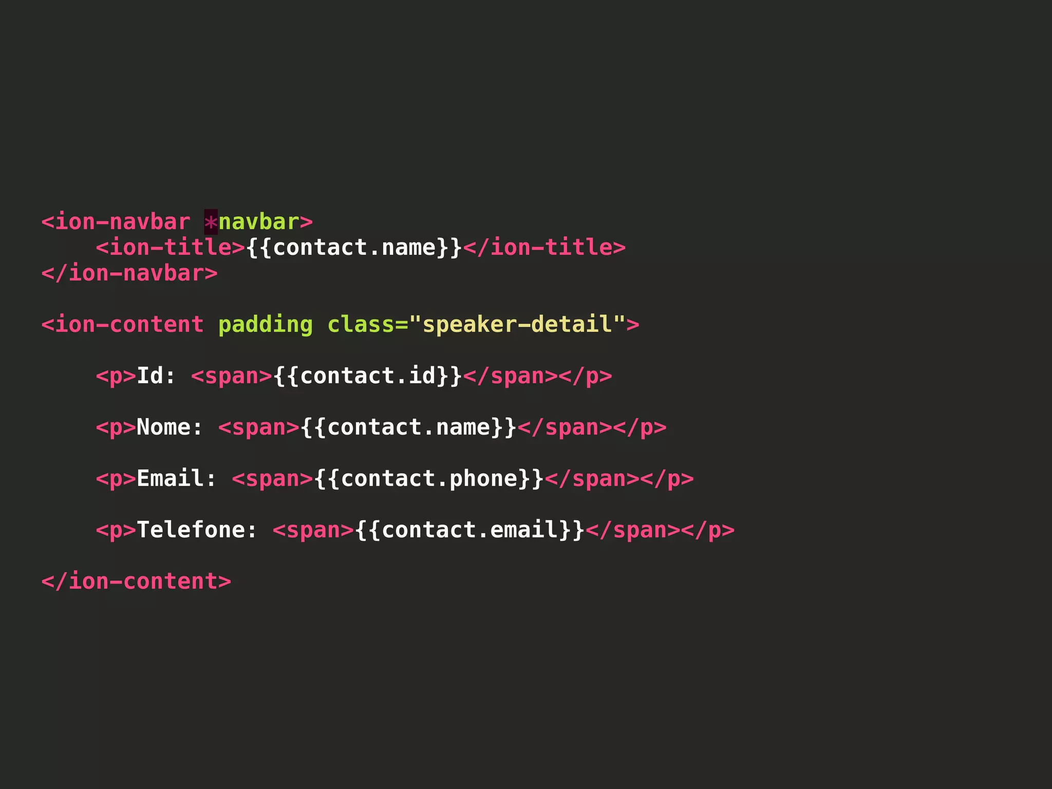 <ion-navbar *navbar> <ion-title>{{contact.name}}</ion-title> </ion-navbar> <ion-content padding class="speaker-detail"> <p>Id: <span>{{contact.id}}</span></p> <p>Nome: <span>{{contact.name}}</span></p> <p>Email: <span>{{contact.phone}}</span></p> <p>Telefone: <span>{{contact.email}}</span></p> </ion-content> 
