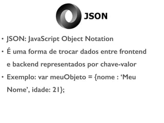• JSON: JavaScript Object Notation
• É uma forma de trocar dados entre frontend
e backend representados por chave-valor
• Exemplo: var meuObjeto = {nome : ‘Meu
Nome’, idade: 21};
 