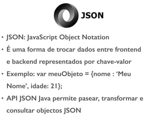 • JSON: JavaScript Object Notation
• É uma forma de trocar dados entre frontend
e backend representados por chave-valor
• Exemplo: var meuObjeto = {nome : ‘Meu
Nome’, idade: 21};
• API JSON Java permite pasear, transformar e
consultar objectos JSON
 