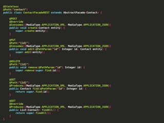 @Stateless
@Path("contact")
public class ContactFacadeREST extends AbstractFacade<Contact> {
@POST
@Override
@Consumes({MediaType.APPLICATION_XML, MediaType.APPLICATION_JSON})
public void create(Contact entity) {
super.create(entity);
}
@PUT
@Path("{id}")
@Consumes({MediaType.APPLICATION_XML, MediaType.APPLICATION_JSON})
public void edit(@PathParam("id") Integer id, Contact entity) {
super.edit(entity);
}
@DELETE
@Path("{id}")
public void remove(@PathParam("id") Integer id) {
super.remove(super.find(id));
}
@GET
@Path("{id}")
@Produces({MediaType.APPLICATION_XML, MediaType.APPLICATION_JSON})
public Contact find(@PathParam("id") Integer id) {
return super.find(id);
}
@GET
@Override
@Produces({MediaType.APPLICATION_XML, MediaType.APPLICATION_JSON})
public List<Contact> findAll() {
return super.findAll();
}
}
 