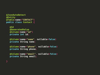 @JsonAutoDetect
@Entity
@Table(name="CONTACT")
public class Contact {
@Id
@GeneratedValue
@Column(name="id")
private int id;
@Column(name="name", nullable=false)
private String name;
@Column(name="phone", nullable=false)
private String phone;
@Column(name="email", nullable=false)
private String email;
}
 