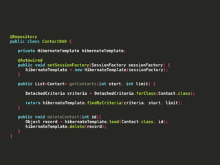 @Repository
public class ContactDAO {
private HibernateTemplate hibernateTemplate;
@Autowired
public void setSessionFactory(SessionFactory sessionFactory) {
hibernateTemplate = new HibernateTemplate(sessionFactory);
}
public List<Contact> getContacts(int start, int limit) {
DetachedCriteria criteria = DetachedCriteria.forClass(Contact.class);
return hibernateTemplate.findByCriteria(criteria, start, limit);
}
public void deleteContact(int id){
Object record = hibernateTemplate.load(Contact.class, id);
hibernateTemplate.delete(record);
}
}
 