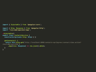 import { Injectable } from '@angular/core';
import { Http, Response } from '@angular/http';
import 'rxjs/add/operator/map';
@Injectable()
export class ContactsService {
constructor(private http: Http) { }
getContacts() {
return this.http.get('http://localhost:8080/contacts-spring-mvc/contact/view.action?
start=0&limit=250')
.map((res: Response) => res.json().data);
}
}
 
