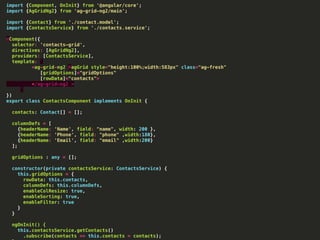 import {Component, OnInit} from '@angular/core';
import {AgGridNg2} from 'ag-grid-ng2/main';
import {Contact} from './contact.model';
import {ContactsService} from './contacts.service';
@Component({
selector: 'contacts-grid',
directives: [AgGridNg2],
providers: [ContactsService],
template: `
<ag-grid-ng2 #agGrid style="height:100%;width:583px" class="ag-fresh"
[gridOptions]="gridOptions"
[rowData]="contacts">
</ag-grid-ng2 >
`
})
export class ContactsComponent implements OnInit {
contacts: Contact[] = [];
columnDefs = [
{headerName: 'Name', field: "name", width: 200 },
{headerName: 'Phone', field: "phone" ,width:180},
{headerName: 'Email', field: "email" ,width:200}
];
gridOptions : any = [];
constructor(private contactsService: ContactsService) {
this.gridOptions = {
rowData: this.contacts,
columnDefs: this.columnDefs,
enableColResize: true,
enableSorting: true,
enableFilter: true
}
}
ngOnInit() {
this.contactsService.getContacts()
.subscribe(contacts => this.contacts = contacts);
 