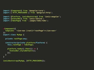 import {Component} from '@angular/core';
import { HTTP_PROVIDERS } from '@angular/http';
import {Platform, ionicBootstrap} from 'ionic-angular';
import {StatusBar} from 'ionic-native';
import {TabsPage} from './pages/tabs/tabs';
@Component({
template: '<ion-nav [root]="rootPage"></ion-nav>'
})
export class MyApp {
private rootPage:any;
constructor(private platform:Platform) {
this.rootPage = TabsPage;
platform.ready().then(() => {
StatusBar.styleDefault();
});
}
}
ionicBootstrap(MyApp, [HTTP_PROVIDERS]);
 