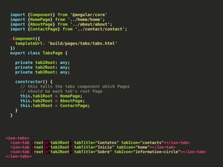 import {Component} from '@angular/core'
import {HomePage} from '../home/home';
import {AboutPage} from '../about/about';
import {ContactPage} from '../contact/contact';
@Component({
templateUrl: 'build/pages/tabs/tabs.html'
})
export class TabsPage {
private tab1Root: any;
private tab2Root: any;
private tab3Root: any;
constructor() {
// this tells the tabs component which Pages
// should be each tab's root Page
this.tab1Root = HomePage;
this.tab2Root = AboutPage;
this.tab3Root = ContactPage;
}
}
<ion-tabs>
<ion-tab [root]="tab3Root" tabTitle="Contatos" tabIcon="contacts"></ion-tab>
<ion-tab [root]="tab1Root" tabTitle="Inicio" tabIcon="home"></ion-tab>
<ion-tab [root]="tab2Root" tabTitle="Sobre" tabIcon="information-circle"></ion-tab>
</ion-tabs>
 