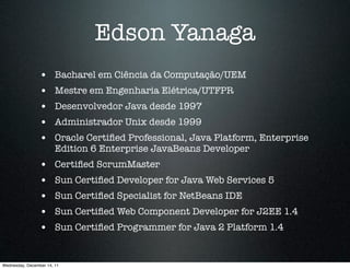 Edson Yanaga
                 •      Bacharel em Ciência da Computação/UEM
                 •      Mestre em Engenharia Elétrica/UTFPR
                 •      Desenvolvedor Java desde 1997
                 •      Administrador Unix desde 1999
                 •      Oracle Certiﬁed Professional, Java Platform, Enterprise
                        Edition 6 Enterprise JavaBeans Developer
                 •      Certiﬁed ScrumMaster
                 •      Sun Certiﬁed Developer for Java Web Services 5
                 •      Sun Certiﬁed Specialist for NetBeans IDE
                 •      Sun Certiﬁed Web Component Developer for J2EE 1.4
                 •      Sun Certiﬁed Programmer for Java 2 Platform 1.4


Wednesday, December 14, 11
 