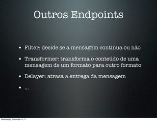 Outros Endpoints

                 • Filter: decide se a mensagem continua ou não
                 • Transformer: transforma o conteúdo de uma
                        mensagem de um formato para outro formato

                 • Delayer: atrasa a entrega da mensagem
                 • ...



Wednesday, December 14, 11
 
