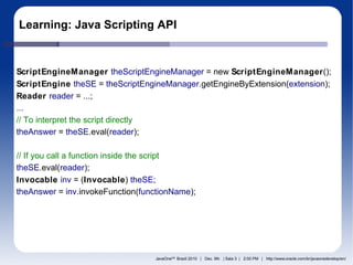 Learning: Java Scripting API


ScriptEngineManager theScriptEngineManager = new ScriptEngineManager();
ScriptEngine theSE = theScriptEngineManager.getEngineByExtension(extension);
Reader reader = ...;
...
// To interpret the script directly
theAnswer = theSE.eval(reader);

// If you call a function inside the script
theSE.eval(reader);
Invocable inv = (Invocable) theSE;
theAnswer = inv.invokeFunction(functionName);




                                  JavaOneSM Brazil 2010 | Dec. 9th | Sala 3 | 2:00 PM | http://www.oracle.com/br/javaonedevelop/en/
 
