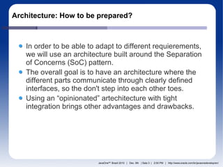 Architecture: How to be prepared?



   In order to be able to adapt to different requierements,
   we will use an architecture built around the Separation
   of Concerns (SoC) pattern.
   The overall goal is to have an architecture where the
   different parts communicate through clearly defined
   interfaces, so the don't step into each other toes.
   Using an “opinionated” artechitecture with tight
   integration brings other advantages and drawbacks.




                          JavaOneSM Brazil 2010 | Dec. 9th | Sala 3 | 2:00 PM | http://www.oracle.com/br/javaonedevelop/en/
 