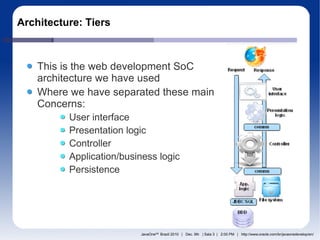 Architecture: Tiers



    This is the web development SoC
    architecture we have used
    Where we have separated these main
    Concerns:
          User interface
          Presentation logic
          Controller
          Application/business logic
          Persistence




                          JavaOneSM Brazil 2010 | Dec. 9th | Sala 3 | 2:00 PM | http://www.oracle.com/br/javaonedevelop/en/
 