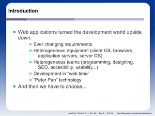 Introduction



   Web applications turned the development world upside
   down.
          Ever changing requirements
          Heterogeneous equipment (client OS, browsers,
            application servers, server OS)
          Heterogeneous teams (programming, designing,
            SEO, accesibility, usability...)
          Development in “web time”
          “Peter Pan” technology
   And then we have to choose...




                         JavaOneSM Brazil 2010 | Dec. 9th | Sala 3 | 2:00 PM | http://www.oracle.com/br/javaonedevelop/en/
 
