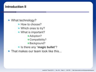 Introduction II



    What technology?
           How to choose?
           Which ones to try?
           What is important?
                  Adoption?
                  Compatibility?
                  Background?
           Is there any “magic bullet”?
    That makes our team look like this...




                            JavaOneSM Brazil 2010 | Dec. 9th | Sala 3 | 2:00 PM | http://www.oracle.com/br/javaonedevelop/en/
 