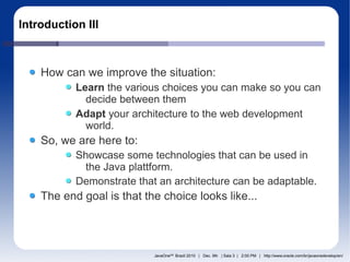 Introduction III



    How can we improve the situation:
           Learn the various choices you can make so you can
             decide between them
           Adapt your architecture to the web development
             world.
    So, we are here to:
           Showcase some technologies that can be used in
             the Java plattform.
           Demonstrate that an architecture can be adaptable.
    The end goal is that the choice looks like...




                           JavaOneSM Brazil 2010 | Dec. 9th | Sala 3 | 2:00 PM | http://www.oracle.com/br/javaonedevelop/en/
 