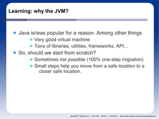 Learning: why the JVM?



   Java is/was popular for a reason. Among other things
         Very good virtual machine
         Tons of libraries, utilities, frameworks, API...
   So, should we start from scratch?
         Sometimes not possible (100% one-step migration)
         Small steps help you move from a safe location to a
           closer safe location.




                           JavaOneSM Brazil 2010 | Dec. 9th | Sala 3 | 2:00 PM | http://www.oracle.com/br/javaonedevelop/en/
 