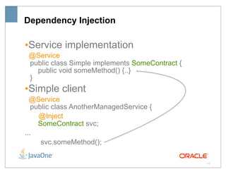 Dependency Injection

•Service implementation
 @Service
 public class Simple implements SomeContract {
   public void someMethod() {..}
 }
•Simple client
  @Service
   public class AnotherManagedService {
     @Inject
     SomeContract svc;
...
      svc.someMethod();

                                                 13
 
