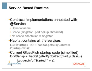 Service Based Runtime


• Contracts implementations annotated with
  @Service
 • Optional name
 • Scope (singleton, perLookup, threaded)
 • No scope annotation = singleton
• Habitat contains all the services
 List<Startup> list = habitat.getAllByContract
 (Startup.class);
• Current GlassFish startup code (simplified)
 for (Startup s : habitat.getAllByContract(Startup.class)) {
  
    Logger.info(“Started “ + s);
 }
                                                               15
 