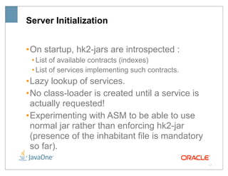 Server Initialization


• On startup, hk2-jars are introspected :
 • List of available contracts (indexes)
 • List of services implementing such contracts.
• Lazy lookup of services.
• No class-loader is created until a service is
  actually requested!
• Experimenting with ASM to be able to use
  normal jar rather than enforcing hk2-jar
  (presence of the inhabitant file is mandatory
  so far).
                                                   17
 