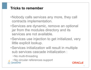 Tricks to remember

• Nobody calls services any more, they call
  contracts implementation.
• Services are dynamic, remove an optional
  jar from the modules directory and its
  services are not available.
• Services use injection to get initialized, very
  little explicit lookup.
• Services initialization will result in multiple
  sub services cascade initialization :
 • No multi-threading
 • No circular references support
                                                    19
 