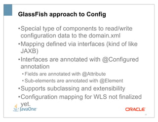 GlassFish approach to Config

• Special type of components to read/write
  configuration data to the domain.xml
• Mapping defined via interfaces (kind of like
  JAXB)
• Interfaces are annotated with @Configured
  annotation
 • Fields are annotated with @Attribute
 • Sub-elements are annotated with @Element
• Supports subclassing and extensibility
• Configuration mapping for WLS not finalized
  yet.
                                                 20
 