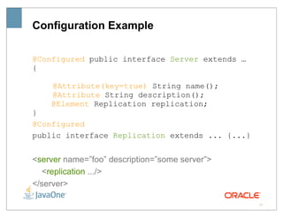 Configuration Example

@Configured public interface Server extends …
{

    @Attribute(key=true) String name();
    @Attribute String description();
    @Element Replication replication;
}
@Configured
public interface Replication extends ... {...}


<server name=”foo” description=”some server”>
  <replication .../>
</server>

                                                 21
 