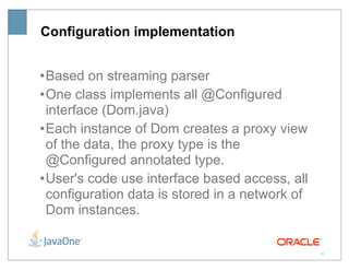 Configuration implementation


• Based on streaming parser
• One class implements all @Configured
  interface (Dom.java)
• Each instance of Dom creates a proxy view
  of the data, the proxy type is the
  @Configured annotated type.
• User's code use interface based access, all
  configuration data is stored in a network of
  Dom instances.

                                                 24
 