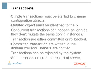Transactions

• Simple transactions must be started to change
  configuration objects.
• Mutated object must be identified to the tx.
• Concurrent transactions can happen as long as
  they don't mutate the same config instances.
• Transaction are either committed or rollbacked.
• Committed transaction are written to the
  domain.xml and listeners are notified
• Transactions can be rejected by the system.
• Some transactions require restart of server.

                                               25
 