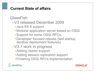 Current State of affairs

GlassFish
 –V3 released December 2009
  • Java EE 6 support
  • Modular application server based on OSGi
  • Support for some OSGi RFCs.
  • Developer focused release (fast startup,
    iterative deployment features)
 –V3.1 work in progress
  • Adding cluster support
  • Adding session replication support
  • Finishing OSGi RFCs implementation

                                               3
 