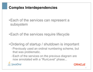 Complex Interdependencies


• Each of the services can represent a
  subsystem

• Each of the services require lifecycle

• Ordering of startup / shutdown is important
 –Previously used an ordinal numbering scheme, but
  that was problematic.
 –Each of the services on the previous diagram are
  now annotated with a “RunLevel” phase...

                                                     32
 