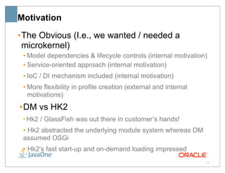 Motivation
• The Obvious (I.e., we wanted / needed a
  microkernel)
 • Model dependencies & lifecycle controls (internal motivation)
 • Service-oriented approach (internal motivation)
 • IoC / DI mechanism included (internal motivation)
 • More flexibility in profile creation (external and internal
   motivations)
• DM vs HK2
 • Hk2   / GlassFish was out there in customer’s hands!
 • Hk2 abstracted the underlying module system whereas DM
 assumed OSGi
 • Hk2’s fast start-up and on-demand loading impressed
                                                                 34
 