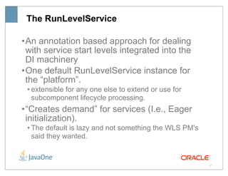 The RunLevelService

• An annotation based approach for dealing
  with service start levels integrated into the
  DI machinery
• One default RunLevelService instance for
  the “platform”.
 • extensible for any one else to extend or use for
   subcomponent lifecycle processing.
• “Creates demand” for services (I.e., Eager
  initialization).
 • The default is lazy and not something the WLS PM's
   said they wanted.


                                                        37
 