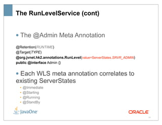 The RunLevelService (cont)


• The @Admin Meta Annotation
@Retention(RUNTIME)
@Target(TYPE)
@org.jvnet.hk2.annotations.RunLevel(value=ServerStates.SRVR_ADMIN)
public @interface Admin {}


• Each WLS meta annotation correlates to
existing ServerStates
  •   @Immediate
  •   @Starting
  •   @Running
  •   @StandBy



                                                                     39
 