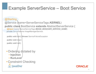 Example ServerService – Boot Service

@Starting
@Service (name=ServerServiceTags.KERNEL)
public class BootService extends AbstractServerService {
 @Inject (name=ServerServiceTags.IMAGE_MANAGER_SERVICE_NAME)
 private ServerService imageManagerService;

 public void start() throws ServiceFailureException
 public void stop()
 public void halt()



 • Ordering dictated by
   • Injection
   • RunLevel
 • Constraint Checking

                                                               40
 
