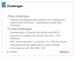 Challenges


• Past challenges:
 –Teasing out dependencies between the subsystems
  (ordinal start ordering -> dependency based start
  ordering).
• Future challenges:
 –Parallelization of startup ServerServices (RLS)
 –Dynamic & Configuration Driven Services – Hot
  Rewiring
 –Hk2 “omni presence” in products - N x Clients & Tools
 –Visualization of the dependency graph (tooling)
 –Convergence with JSR-299 / 330

                                                          42
 