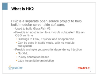 What is HK2


HK2 is a separate open source project to help
build modular server side software.
 –Used to build GlassFish V3
 –Provide an abstraction to a module subsystem like an
  OSGi runtime
  • Bindings to Felix, Equinox and Knopplerfish
  • Can be used in static mode, with no module
    subsystem
 –Provide a simple yet powerful dependency injection
  • No XML
  • Purely annotation based
  • Lazy instantiation/resolution


                                                         5
 
