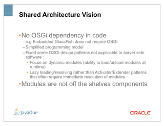 Shared Architecture Vision


• No OSGi dependency in code
 – e.g Embedded GlassFish does not require OSGi.
 – Simplified programming model
 – Fixed some OSGi design patterns not applicable to server side
   software :
    • Focus on dynamic modules (ability to load/unload modules at
      runtime)
    • Lazy loading/resolving rather than Activator/Extender patterns
      that often require immediate resolution of modules
• Modules are not off the shelves components




                                                                       7
 