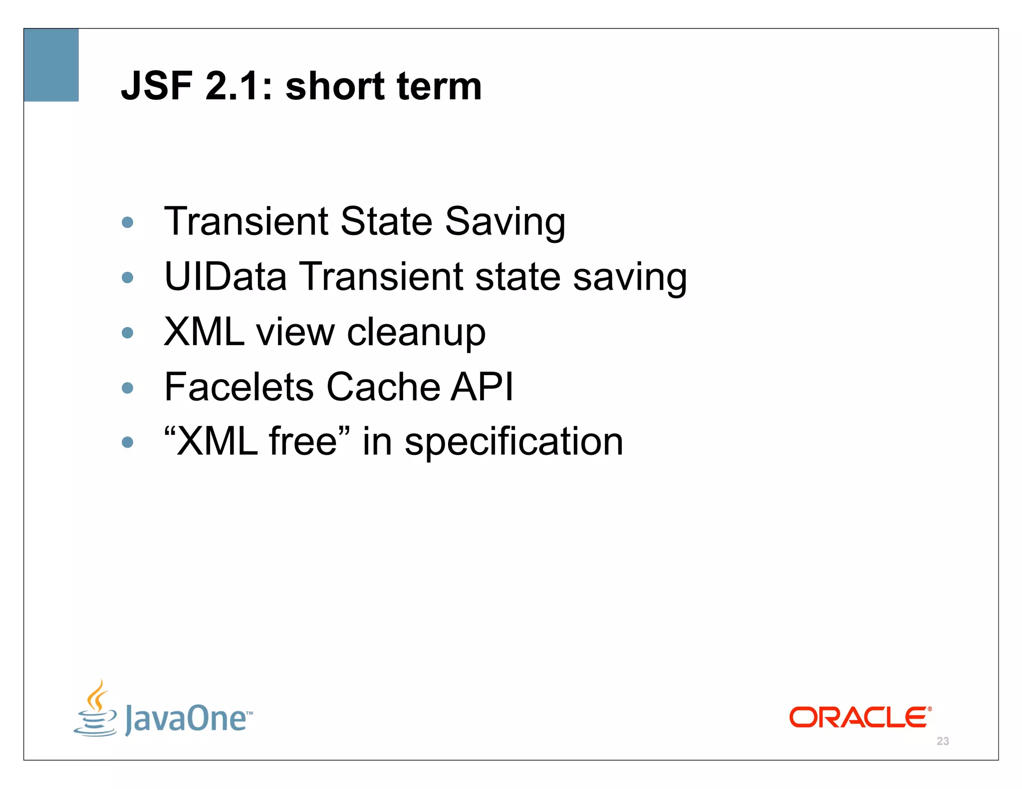 JSF 2.1: short term


•   Transient State Saving
•   UIData Transient state saving
•   XML view cleanup
•   Facelets Cache API
•   “XML free” in specification




                                    23
 