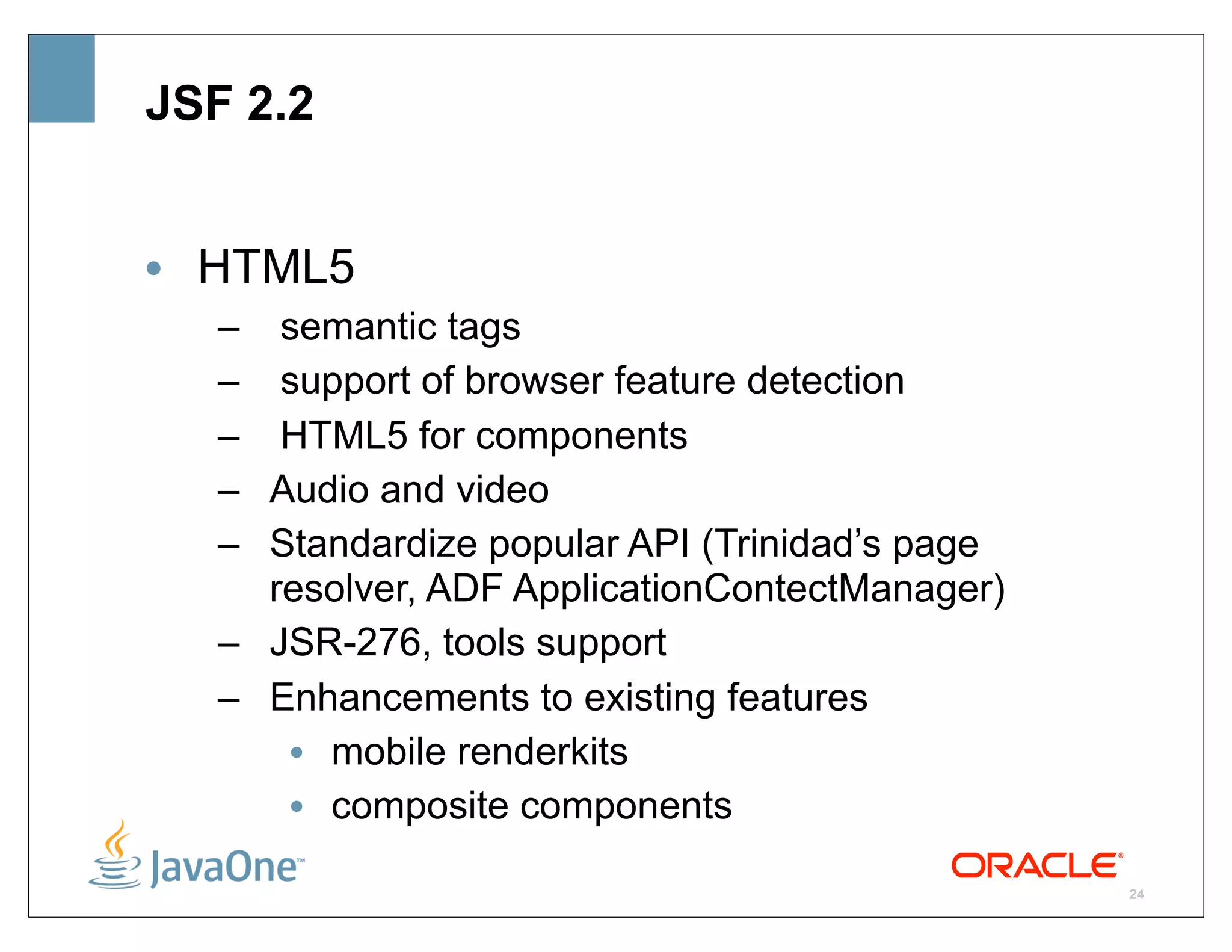 JSF 2.2


• HTML5
   – semantic tags
   – support of browser feature detection
   – HTML5 for components
   – Audio and video
   – Standardize popular API (Trinidad’s page
     resolver, ADF ApplicationContectManager)
   – JSR-276, tools support
   – Enhancements to existing features
      • mobile renderkits
      • composite components

                                                24
 