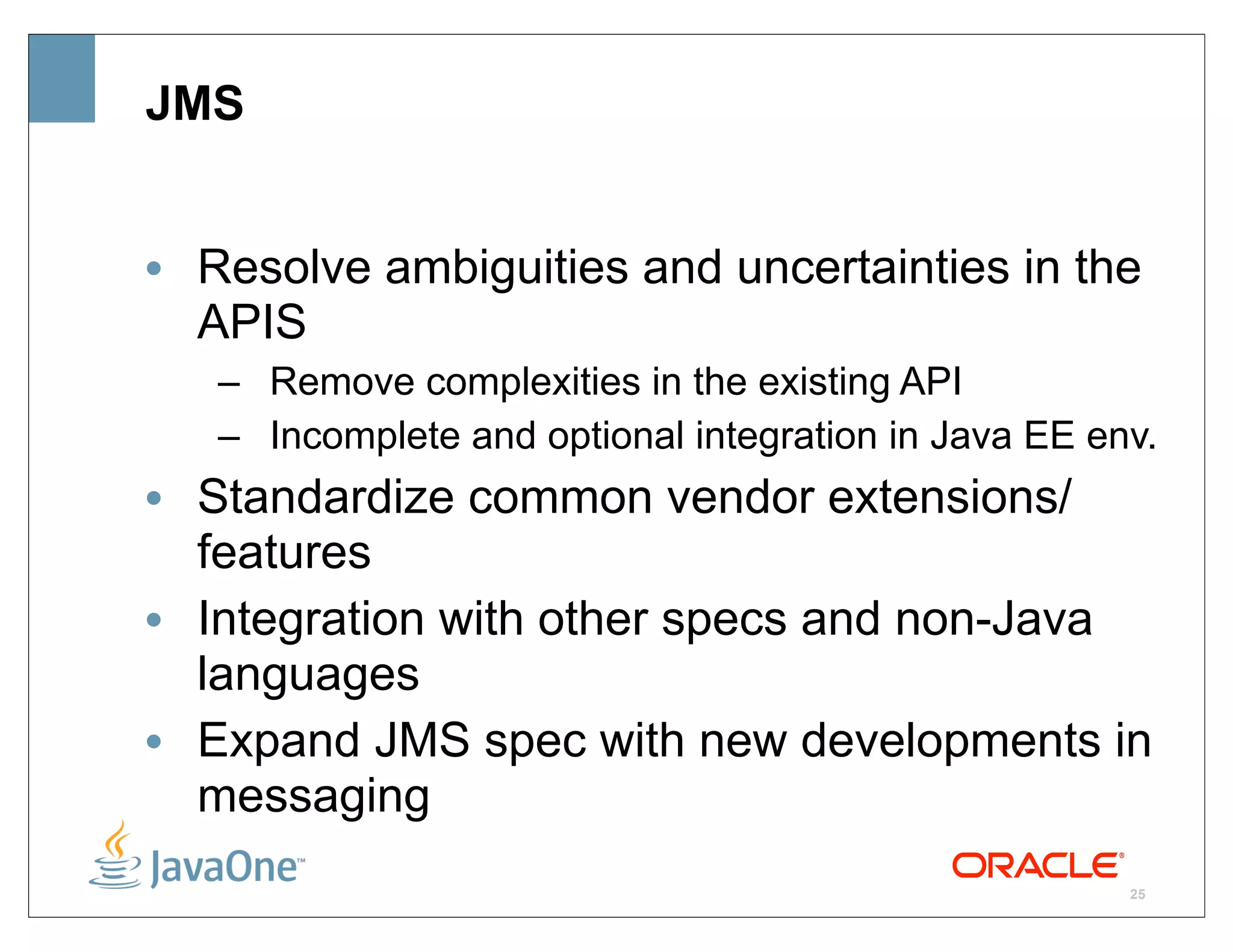 JMS


• Resolve ambiguities and uncertainties in the
  APIS
   – Remove complexities in the existing API
   – Incomplete and optional integration in Java EE env.
• Standardize common vendor extensions/
  features
• Integration with other specs and non-Java
  languages
• Expand JMS spec with new developments in
  messaging
                                                      25
 
